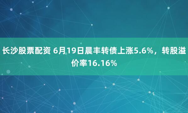 长沙股票配资 6月19日晨丰转债上涨5.6%，转股溢价率16.16%