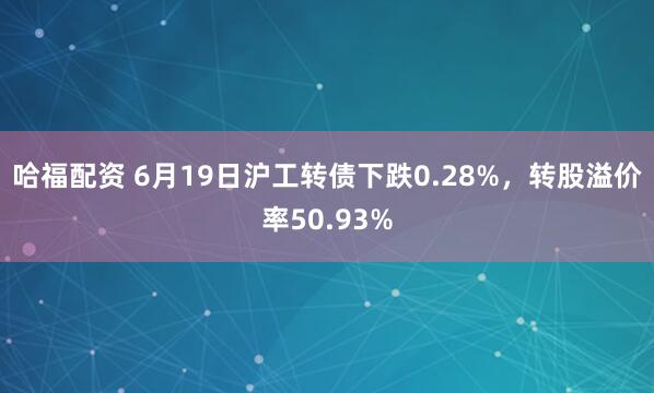 哈福配资 6月19日沪工转债下跌0.28%，转股溢价率50.93%