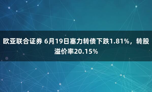 欧亚联合证券 6月19日塞力转债下跌1.81%，转股溢价率20.15%
