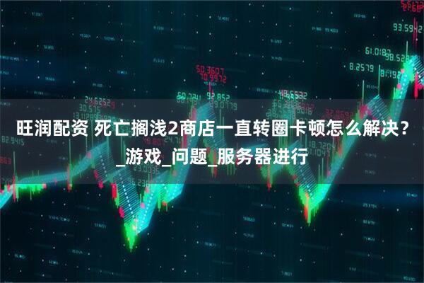 旺润配资 死亡搁浅2商店一直转圈卡顿怎么解决？_游戏_问题_服务器进行