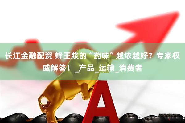长江金融配资 蜂王浆的“药味”越浓越好？专家权威解答！_产品_运输_消费者