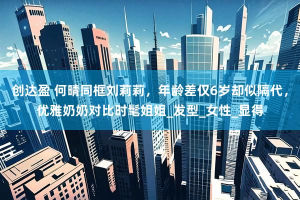 创达盈 何晴同框刘莉莉，年龄差仅6岁却似隔代，优雅奶奶对比时髦姐姐_发型_女性_显得