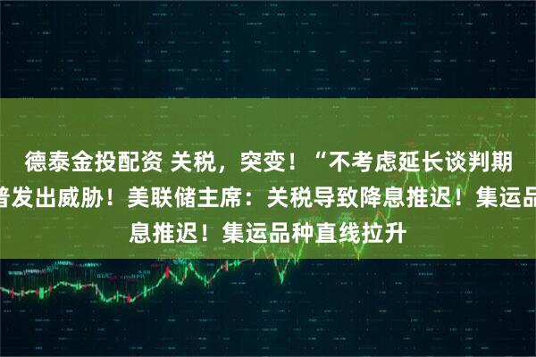 德泰金投配资 关税，突变！“不考虑延长谈判期限”，特朗普发出威胁！美联储主席：关税导致降息推迟！集运品种直线拉升
