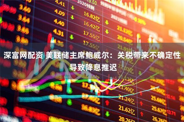 深富网配资 美联储主席鲍威尔：关税带来不确定性 导致降息推迟