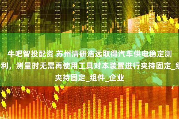牛吧智投配资 苏州清研浩远取得汽车供电稳定测量装置专利，测量时无需再使用工具对本装置进行夹持固定_组件_企业