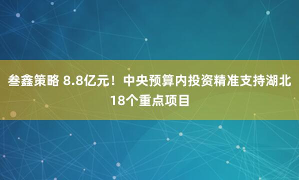 叁鑫策略 8.8亿元！中央预算内投资精准支持湖北18个重点项目