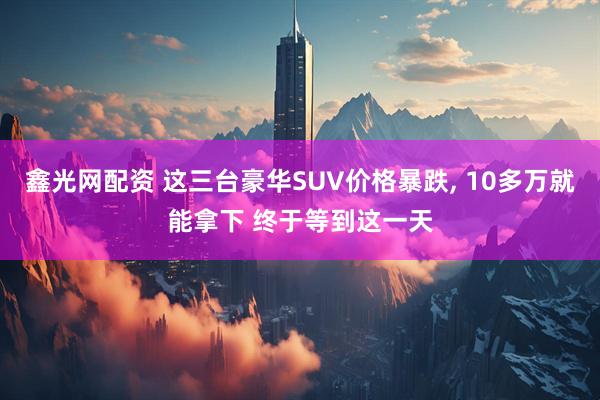 鑫光网配资 这三台豪华SUV价格暴跌, 10多万就能拿下 终于等到这一天