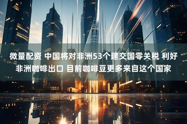 微量配资 中国将对非洲53个建交国零关税 利好非洲咖啡出口 目前咖啡豆更多来自这个国家