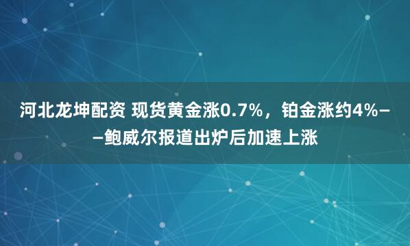 河北龙坤配资 现货黄金涨0.7%，铂金涨约4%——鲍威尔报道出炉后加速上涨