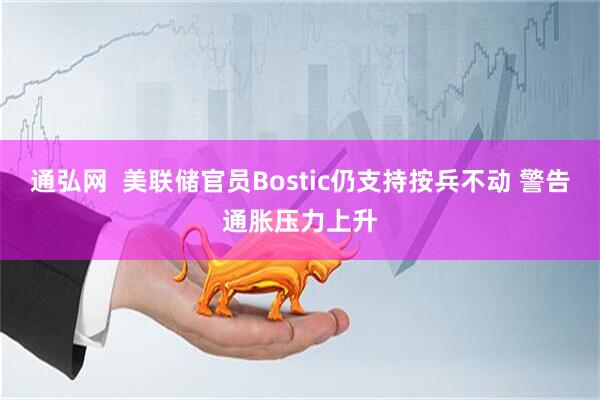 通弘网  美联储官员Bostic仍支持按兵不动 警告通胀压力上升