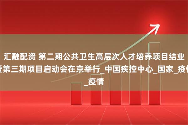 汇融配资 第二期公共卫生高层次人才培养项目结业暨第三期项目启动会在京举行_中国疾控中心_国家_疫情