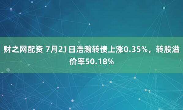 财之网配资 7月21日浩瀚转债上涨0.35%，转股溢价率50.18%
