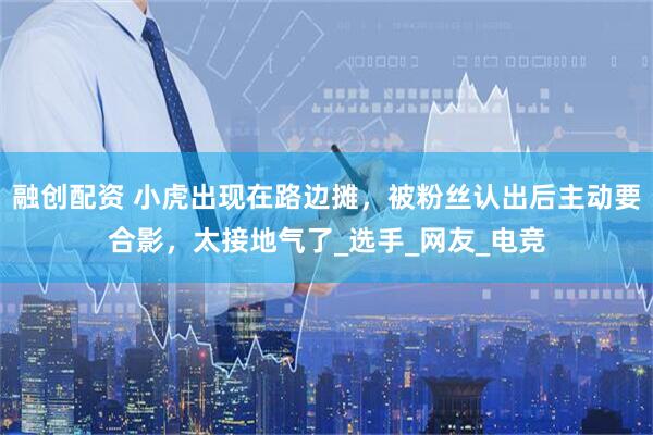 融创配资 小虎出现在路边摊，被粉丝认出后主动要合影，太接地气了_选手_网友_电竞