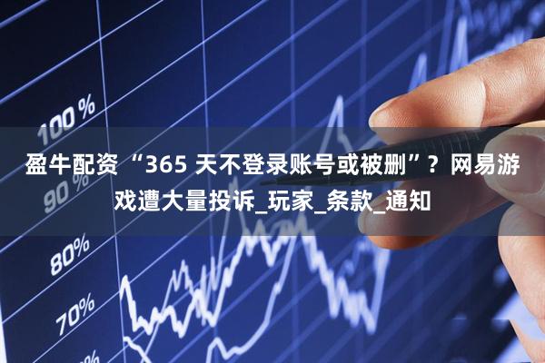 盈牛配资 “365 天不登录账号或被删”？网易游戏遭大量投诉_玩家_条款_通知