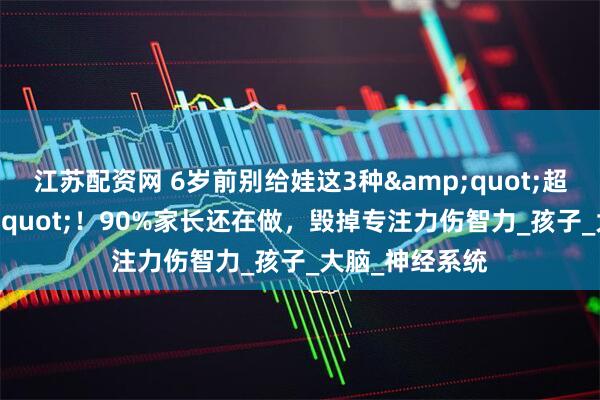 江苏配资网 6岁前别给娃这3种&quot;超前教育&quot;！90%家长还在做，毁掉专注力伤智力_孩子_大脑_神经系统