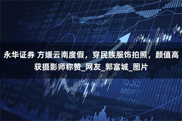 永华证券 方媛云南度假，穿民族服饰拍照，颜值高获摄影师称赞_网友_郭富城_图片