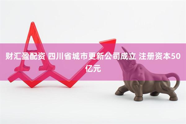 财汇盈配资 四川省城市更新公司成立 注册资本50亿元