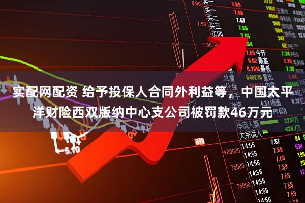 实配网配资 给予投保人合同外利益等，中国太平洋财险西双版纳中心支公司被罚款46万元