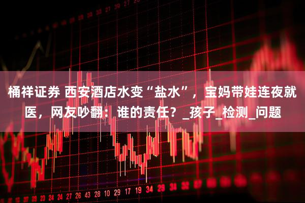 桶祥证券 西安酒店水变“盐水”，宝妈带娃连夜就医，网友吵翻：谁的责任？_孩子_检测_问题
