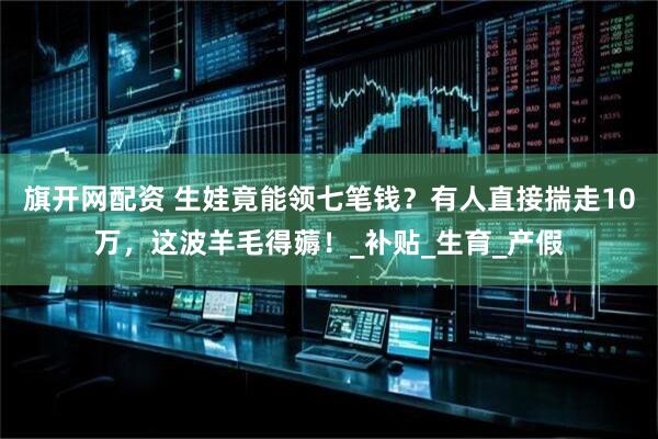 旗开网配资 生娃竟能领七笔钱？有人直接揣走10万，这波羊毛得薅！_补贴_生育_产假