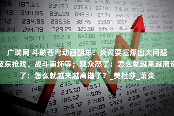 广瑞网 斗破苍穹动画翻车！炎黄要塞爆出大问题：萧潇变哑巴、海波东抢戏、战斗崩坏等；观众怒了：怎么就越来越离谱了？_美杜莎_萧炎