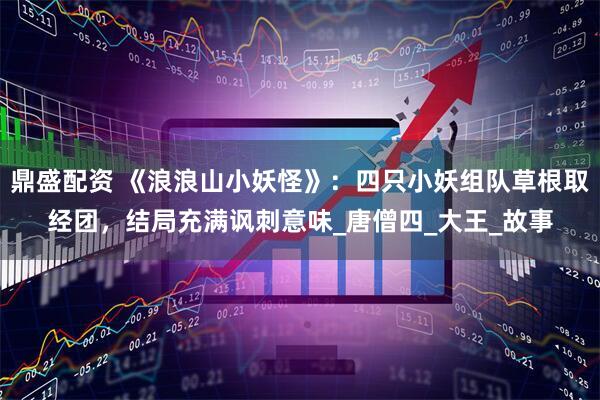 鼎盛配资 《浪浪山小妖怪》：四只小妖组队草根取经团，结局充满讽刺意味_唐僧四_大王_故事