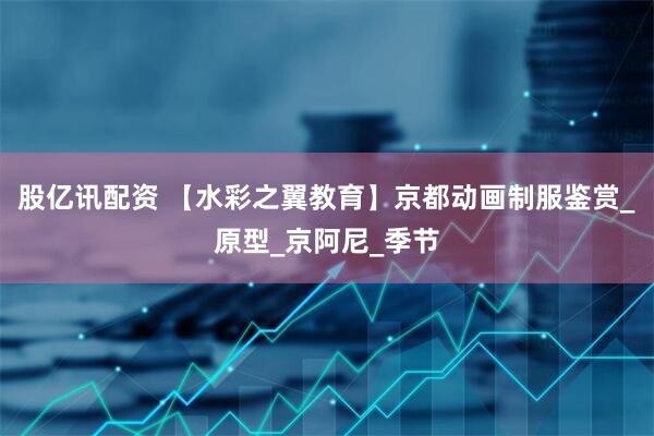 股亿讯配资 【水彩之翼教育】京都动画制服鉴赏_原型_京阿尼_季节