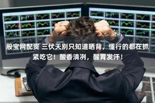 股宝网配资 三伏天别只知道晒背，懂行的都在抓紧吃它！酸香清冽，醒胃发汗！