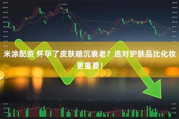 米涂配资 怀孕了皮肤暗沉衰老？选对护肤品比化妆更重要！