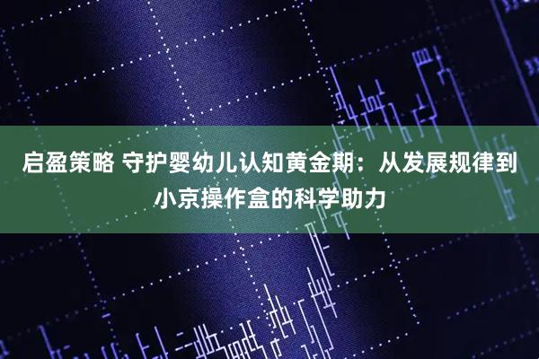启盈策略 守护婴幼儿认知黄金期：从发展规律到小京操作盒的科学助力