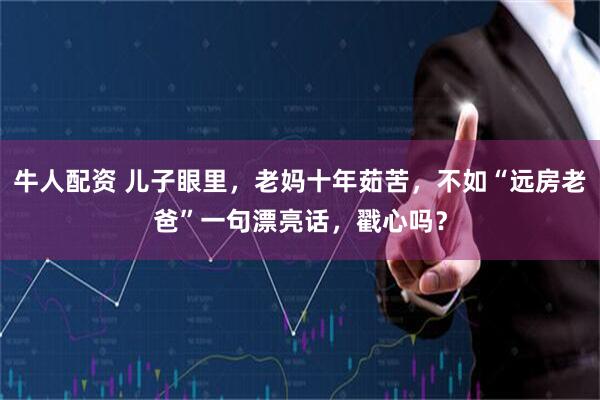 牛人配资 儿子眼里，老妈十年茹苦，不如“远房老爸”一句漂亮话，戳心吗？