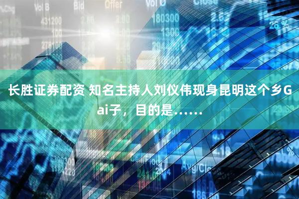 长胜证券配资 知名主持人刘仪伟现身昆明这个乡Gai子，目的是……