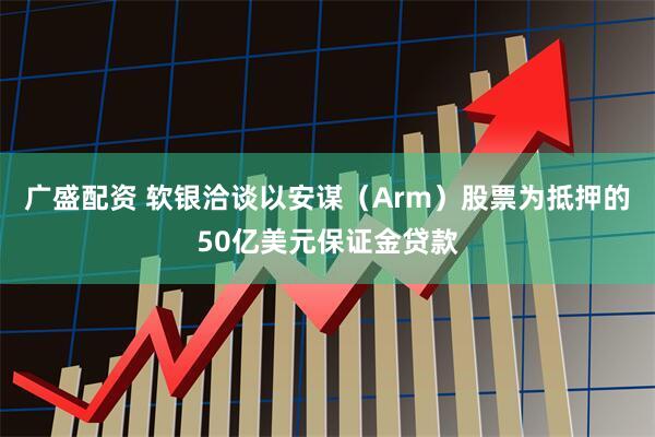 广盛配资 软银洽谈以安谋（Arm）股票为抵押的50亿美元保证金贷款