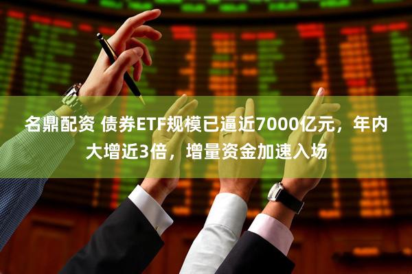 名鼎配资 债券ETF规模已逼近7000亿元，年内大增近3倍，增量资金加速入场