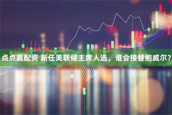 点点赢配资 新任美联储主席人选，谁会接替鲍威尔？