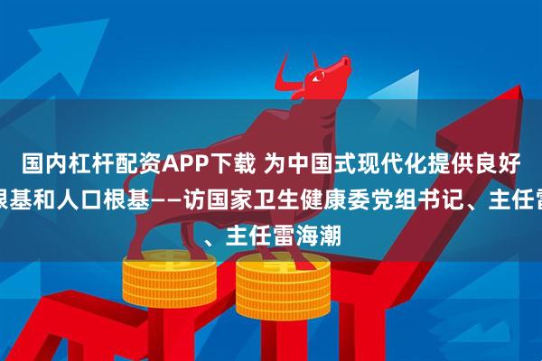 国内杠杆配资APP下载 为中国式现代化提供良好健康根基和人口根基——访国家卫生健康委党组书记、主任雷海潮