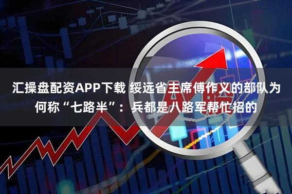 汇操盘配资APP下载 绥远省主席傅作义的部队为何称“七路半”：兵都是八路军帮忙招的