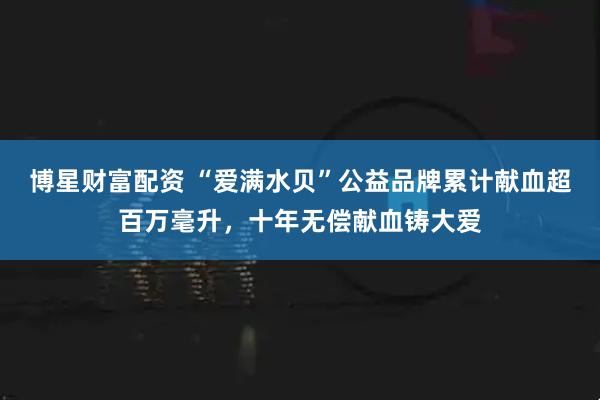 博星财富配资 “爱满水贝”公益品牌累计献血超百万毫升，十年无偿献血铸大爱