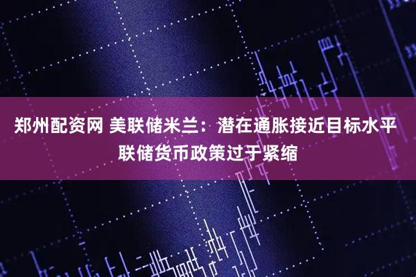 郑州配资网 美联储米兰：潜在通胀接近目标水平 联储货币政策过于紧缩