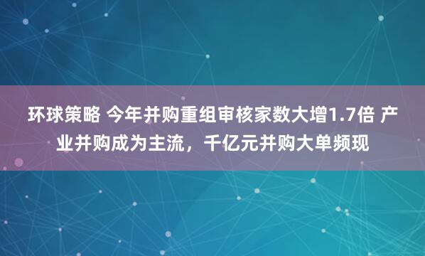 环球策略 今年并购重组审核家数大增1.7倍 产业并购成为主流，千亿元并购大单频现