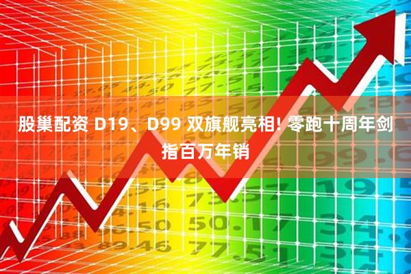 股巢配资 D19、D99 双旗舰亮相! 零跑十周年剑指百万年销