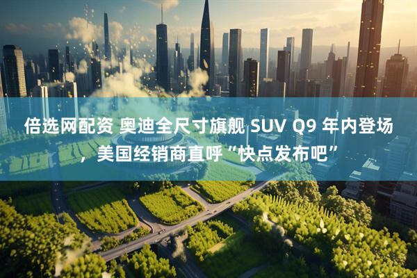 倍选网配资 奥迪全尺寸旗舰 SUV Q9 年内登场,美国经销商直呼“快点发布吧”